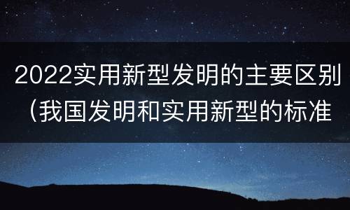 2022实用新型发明的主要区别（我国发明和实用新型的标准）