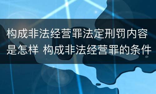 构成非法经营罪法定刑罚内容是怎样 构成非法经营罪的条件