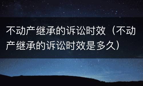 不动产继承的诉讼时效（不动产继承的诉讼时效是多久）