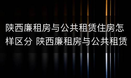 陕西廉租房与公共租赁住房怎样区分 陕西廉租房与公共租赁住房怎样区分的