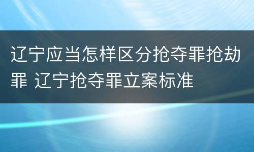 辽宁应当怎样区分抢夺罪抢劫罪 辽宁抢夺罪立案标准