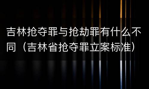 吉林抢夺罪与抢劫罪有什么不同（吉林省抢夺罪立案标准）