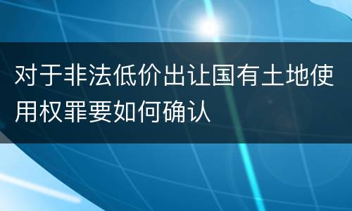 对于非法低价出让国有土地使用权罪要如何确认