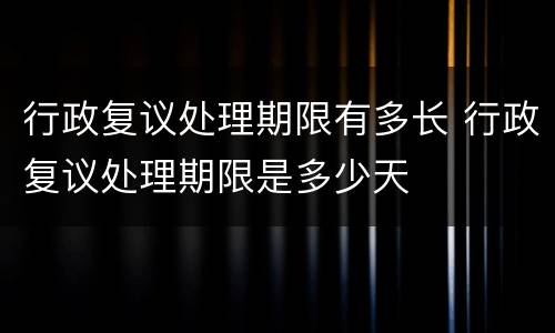 行政复议处理期限有多长 行政复议处理期限是多少天