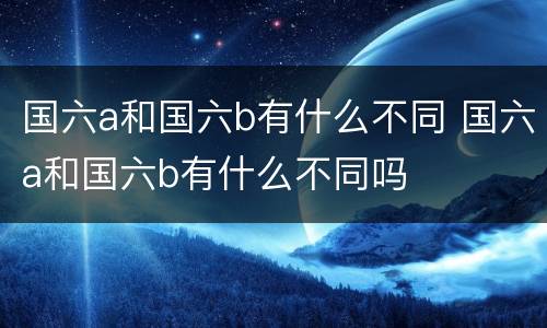 国六a和国六b有什么不同 国六a和国六b有什么不同吗