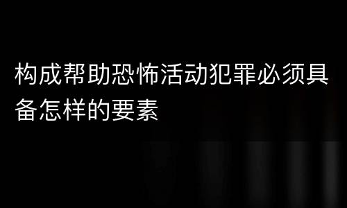 构成帮助恐怖活动犯罪必须具备怎样的要素