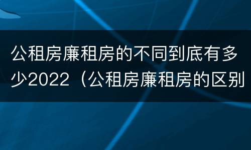 公租房廉租房的不同到底有多少2022（公租房廉租房的区别有哪些）