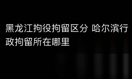 黑龙江拘役拘留区分 哈尔滨行政拘留所在哪里