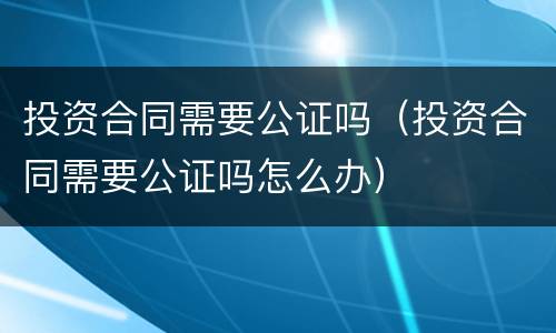 投资合同需要公证吗（投资合同需要公证吗怎么办）