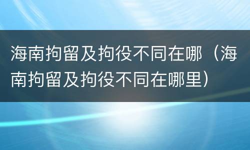 海南拘留及拘役不同在哪（海南拘留及拘役不同在哪里）