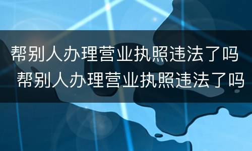 帮别人办理营业执照违法了吗 帮别人办理营业执照违法了吗怎么处罚