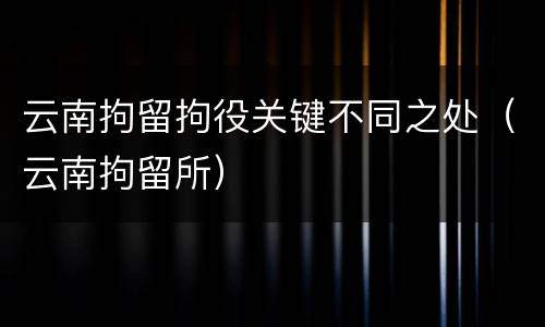 云南拘留拘役关键不同之处（云南拘留所）