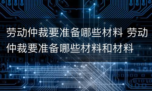 劳动仲裁要准备哪些材料 劳动仲裁要准备哪些材料和材料