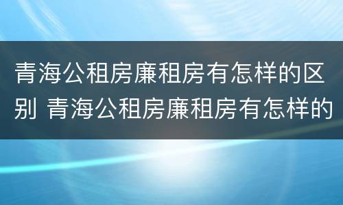 青海公租房廉租房有怎样的区别 青海公租房廉租房有怎样的区别呢