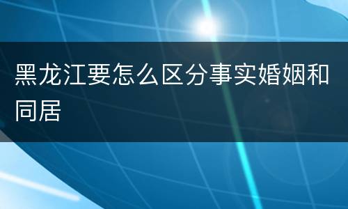 黑龙江要怎么区分事实婚姻和同居