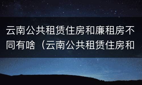 云南公共租赁住房和廉租房不同有啥（云南公共租赁住房和廉租房不同有啥区别）