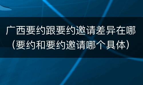 广西要约跟要约邀请差异在哪（要约和要约邀请哪个具体）