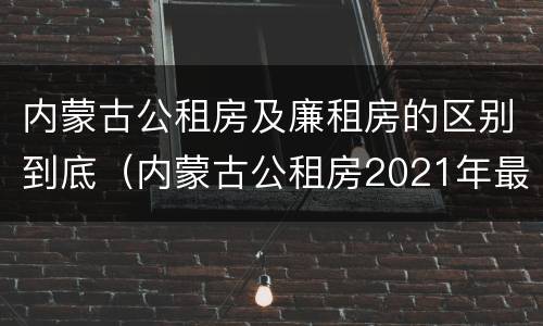 内蒙古公租房及廉租房的区别到底（内蒙古公租房2021年最新通知）