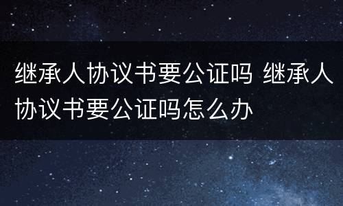 继承人协议书要公证吗 继承人协议书要公证吗怎么办