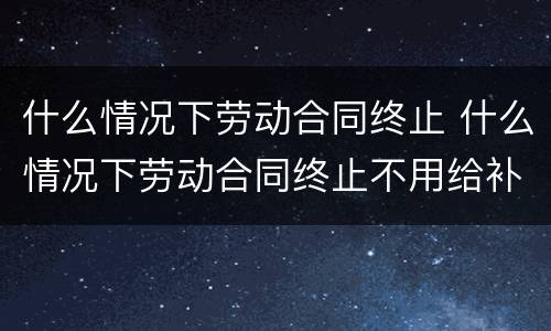 什么情况下劳动合同终止 什么情况下劳动合同终止不用给补偿金