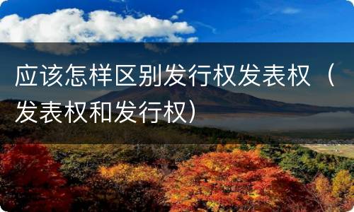 应该怎样区别发行权发表权（发表权和发行权）