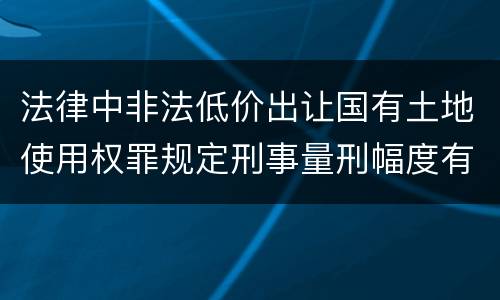 法律中非法低价出让国有土地使用权罪规定刑事量刑幅度有哪些