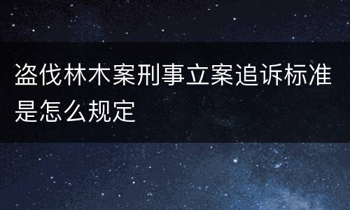 盗伐林木案刑事立案追诉标准是怎么规定