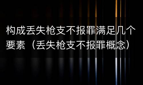 构成丢失枪支不报罪满足几个要素（丢失枪支不报罪概念）