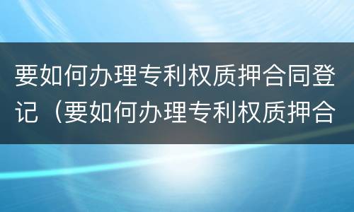 要如何办理专利权质押合同登记（要如何办理专利权质押合同登记）