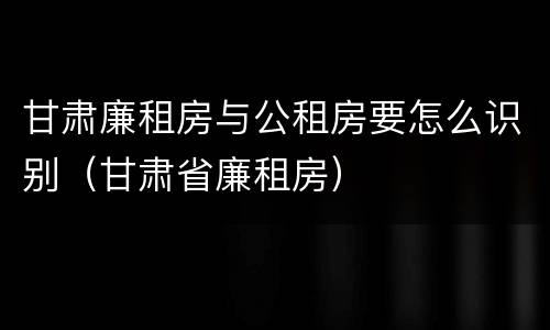 甘肃廉租房与公租房要怎么识别（甘肃省廉租房）