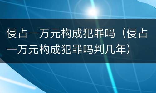 侵占一万元构成犯罪吗（侵占一万元构成犯罪吗判几年）