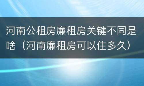 河南公租房廉租房关键不同是啥（河南廉租房可以住多久）