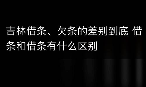 吉林借条、欠条的差别到底 借条和借条有什么区别