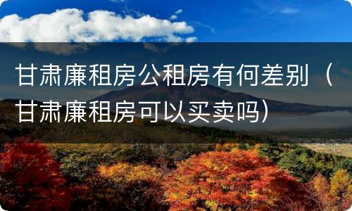 甘肃廉租房公租房有何差别（甘肃廉租房可以买卖吗）