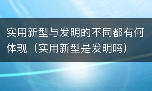 实用新型与发明的不同都有何体现（实用新型是发明吗）