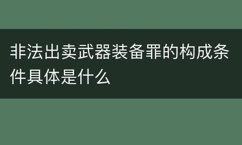 非法出卖武器装备罪的构成条件具体是什么