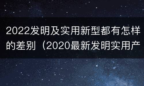 2022发明及实用新型都有怎样的差别（2020最新发明实用产品）