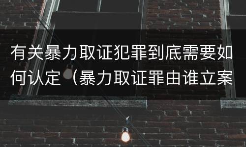 有关暴力取证犯罪到底需要如何认定（暴力取证罪由谁立案侦查）