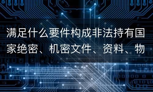 满足什么要件构成非法持有国家绝密、机密文件、资料、物品罪