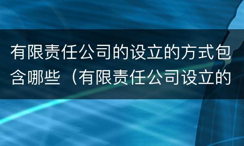 有限责任公司的设立的方式包含哪些（有限责任公司设立的两种方式）