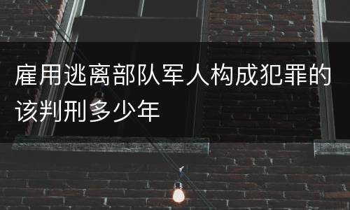 雇用逃离部队军人构成犯罪的该判刑多少年