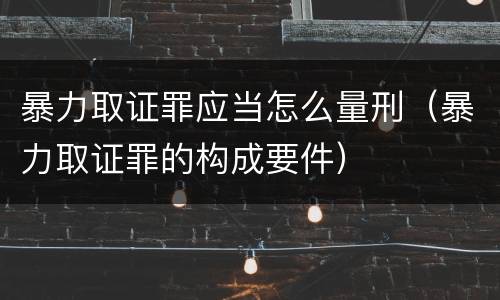 暴力取证罪应当怎么量刑（暴力取证罪的构成要件）