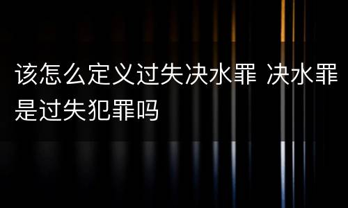 该怎么定义过失决水罪 决水罪是过失犯罪吗