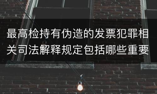 最高检持有伪造的发票犯罪相关司法解释规定包括哪些重要内容