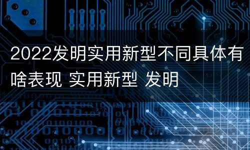 2022发明实用新型不同具体有啥表现 实用新型 发明