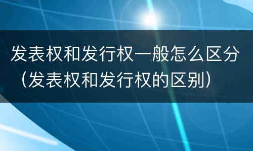 发表权和发行权一般怎么区分（发表权和发行权的区别）