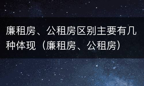 廉租房、公租房区别主要有几种体现（廉租房、公租房）