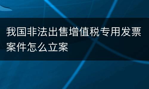 我国非法出售增值税专用发票案件怎么立案