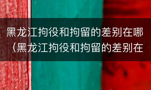 黑龙江拘役和拘留的差别在哪（黑龙江拘役和拘留的差别在哪里）