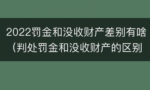 2022罚金和没收财产差别有啥（判处罚金和没收财产的区别）